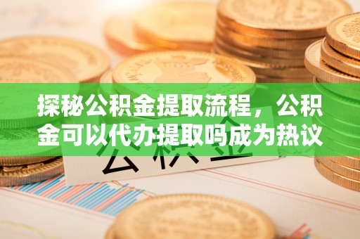 蓬安探秘公积金提取流程，公积金可以代办提取吗成为热议焦点