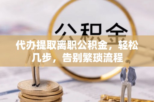 蓬安代办提取离职公积金，轻松几步，告别繁琐流程