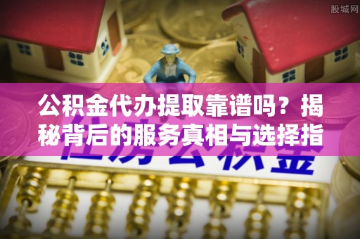 蓬安公积金代办提取靠谱吗？揭秘背后的服务真相与选择指南