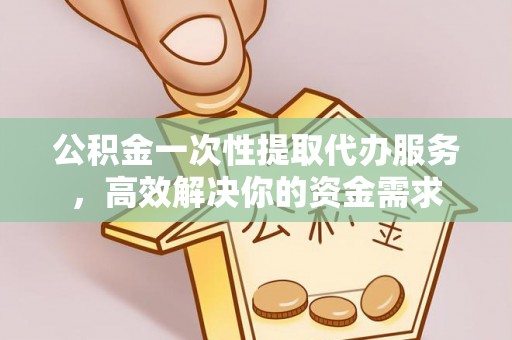 蓬安公积金一次性提取代办服务，高效解决你的资金需求