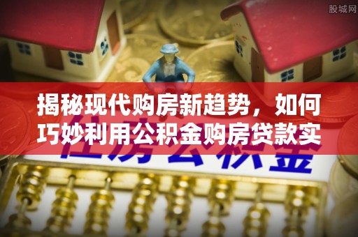 蓬安揭秘现代购房新趋势，如何巧妙利用公积金购房贷款实现梦想家园