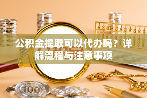 蓬安公积金提取可以代办吗？详解流程与注意事项
