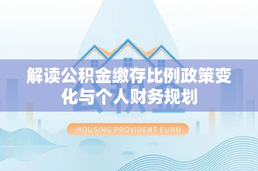 蓬安解读公积金缴存比例政策变化与个人财务规划