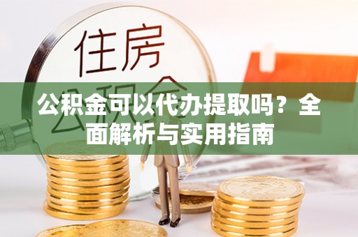 蓬安公积金可以代办提取吗？全面解析与实用指南