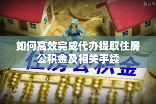 蓬安如何高效完成代办提取住房公积金及相关手续