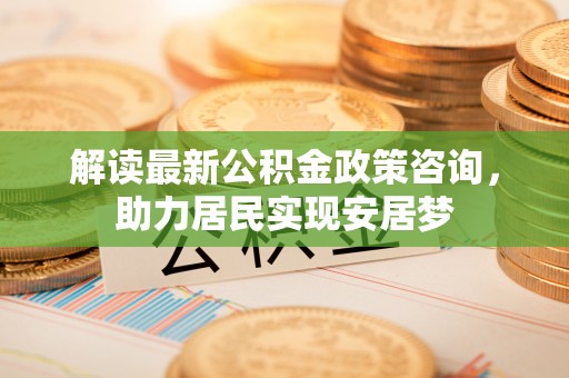 蓬安解读最新公积金政策咨询，助力居民实现安居梦