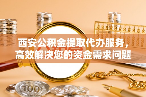 蓬安西安公积金提取代办服务，高效解决您的资金需求问题