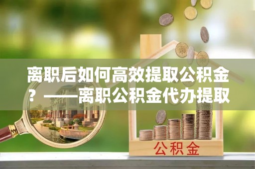 蓬安离职后如何高效提取公积金？——离职公积金代办提取全流程解析