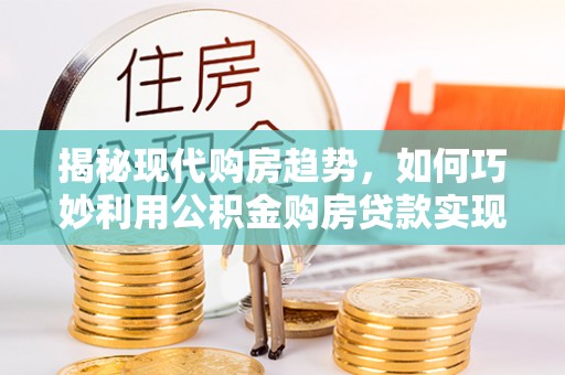 蓬安揭秘现代购房趋势，如何巧妙利用公积金购房贷款实现置业梦想