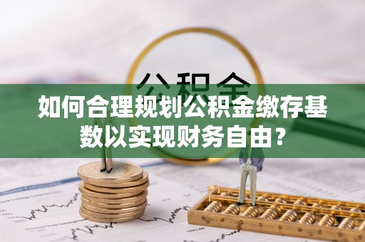蓬安如何合理规划公积金缴存基数以实现财务自由？
