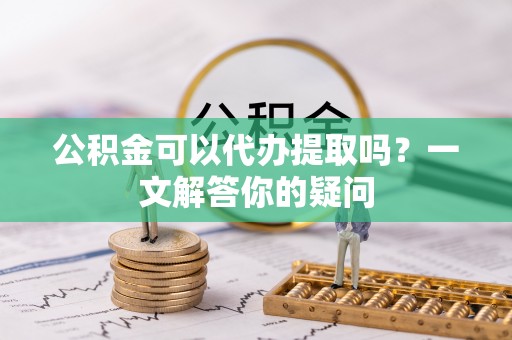 蓬安公积金可以代办提取吗？一文解答你的疑问