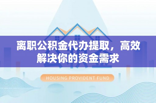 蓬安离职公积金代办提取，高效解决你的资金需求