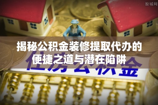 蓬安揭秘公积金装修提取代办的便捷之道与潜在陷阱