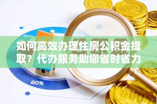 蓬安如何高效办理住房公积金提取？代办服务助您省时省力