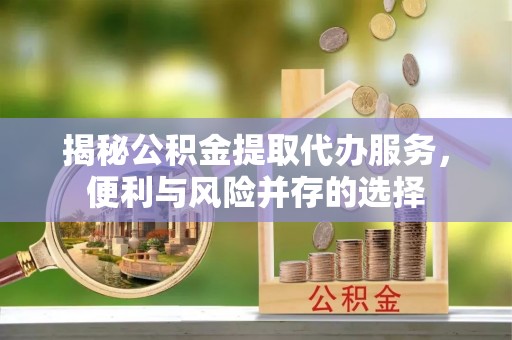 蓬安揭秘公积金提取代办服务，便利与风险并存的选择