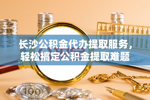 蓬安长沙公积金代办提取服务，轻松搞定公积金提取难题
