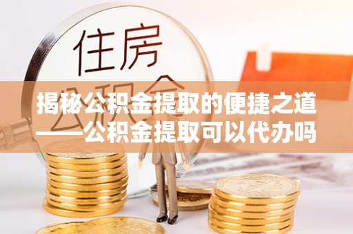 蓬安揭秘公积金提取的便捷之道——公积金提取可以代办吗？