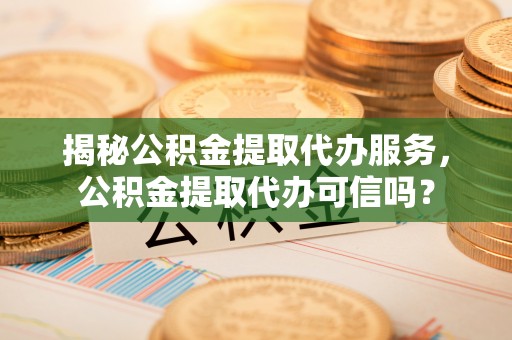 蓬安揭秘公积金提取代办服务，公积金提取代办可信吗？
