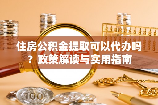 蓬安住房公积金提取可以代办吗？政策解读与实用指南