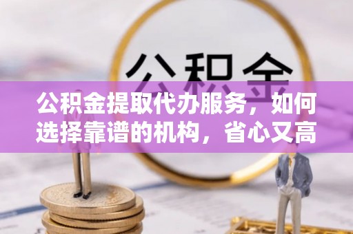蓬安公积金提取代办服务，如何选择靠谱的机构，省心又高效