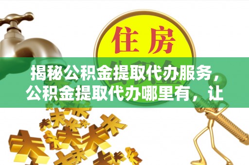 蓬安揭秘公积金提取代办服务，公积金提取代办哪里有，让你省时省心的解决方案