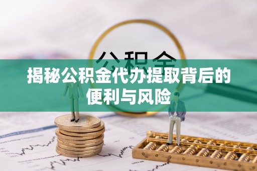 蓬安揭秘公积金代办提取背后的便利与风险