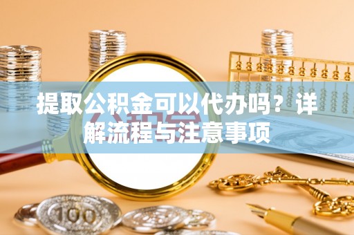 蓬安提取公积金可以代办吗？详解流程与注意事项