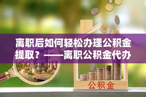 蓬安离职后如何轻松办理公积金提取？——离职公积金代办提取服务详解