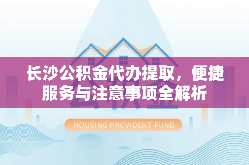 蓬安长沙公积金代办提取，便捷服务与注意事项全解析