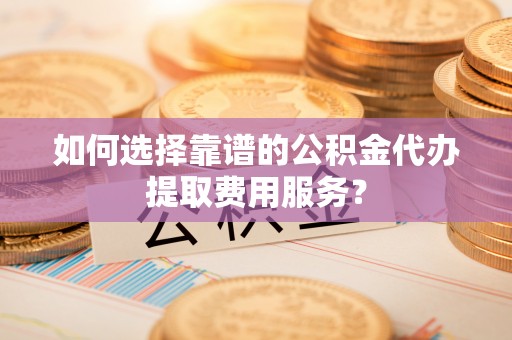 蓬安如何选择靠谱的公积金代办提取费用服务？