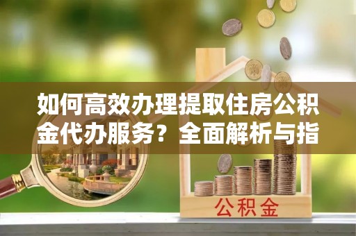 蓬安如何高效办理提取住房公积金代办服务？全面解析与指南