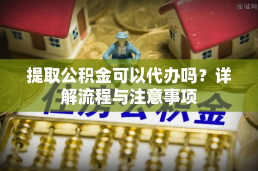 蓬安提取公积金可以代办吗？详解流程与注意事项