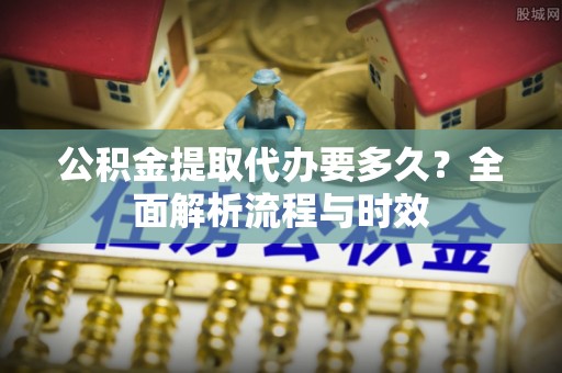 蓬安公积金提取代办要多久？全面解析流程与时效