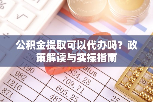 蓬安公积金提取可以代办吗？政策解读与实操指南