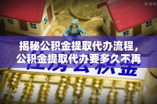 蓬安揭秘公积金提取代办流程，公积金提取代办要多久不再是谜题