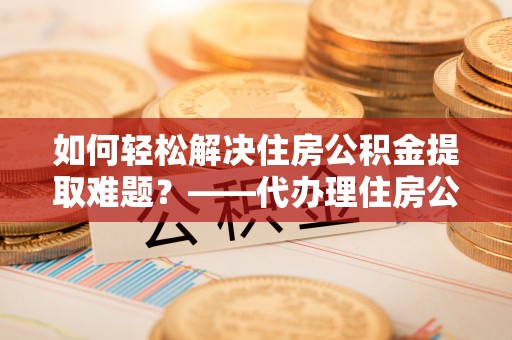 蓬安如何轻松解决住房公积金提取难题？——代办理住房公积金提取服务解析
