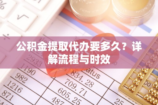蓬安公积金提取代办要多久？详解流程与时效