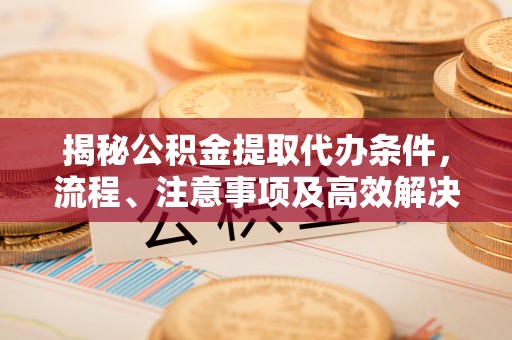 蓬安揭秘公积金提取代办条件，流程、注意事项及高效解决方案