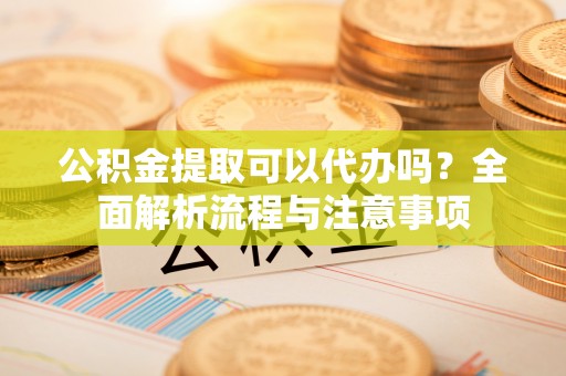 蓬安公积金提取可以代办吗？全面解析流程与注意事项