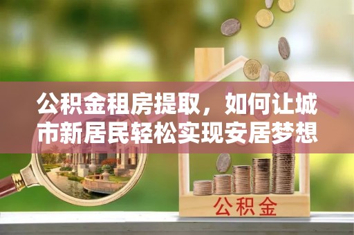 蓬安公积金租房提取，如何让城市新居民轻松实现安居梦想