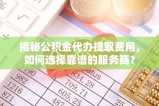 蓬安揭秘公积金代办提取费用，如何选择靠谱的服务商？