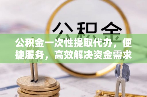 蓬安公积金一次性提取代办，便捷服务，高效解决资金需求