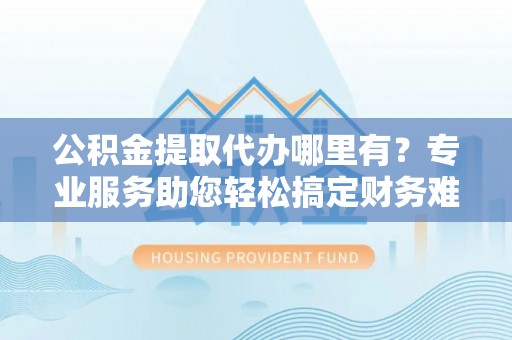 蓬安公积金提取代办哪里有？专业服务助您轻松搞定财务难题