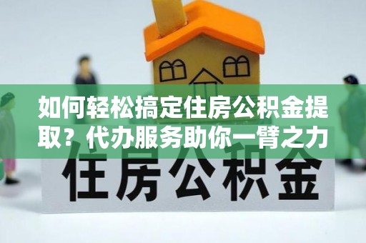 蓬安如何轻松搞定住房公积金提取？代办服务助你一臂之力