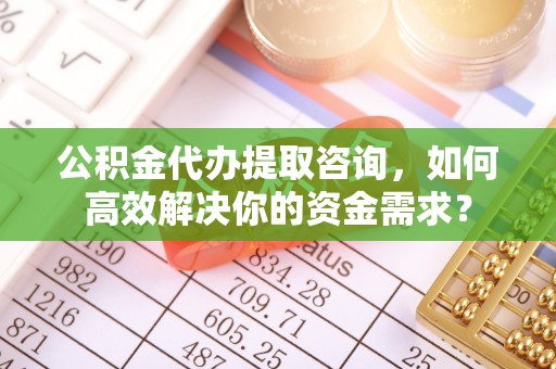 蓬安公积金代办提取咨询，如何高效解决你的资金需求？