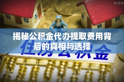 蓬安揭秘公积金代办提取费用背后的真相与选择