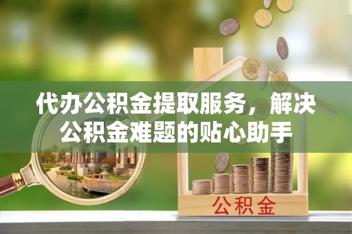 蓬安代办公积金提取服务，解决公积金难题的贴心助手