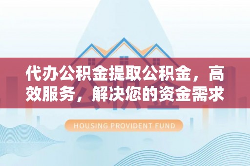 蓬安代办公积金提取公积金，高效服务，解决您的资金需求