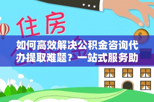 蓬安如何高效解决公积金咨询代办提取难题？一站式服务助您轻松搞定