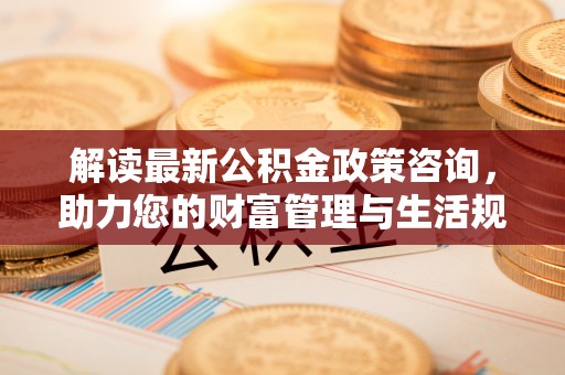 蓬安解读最新公积金政策咨询，助力您的财富管理与生活规划